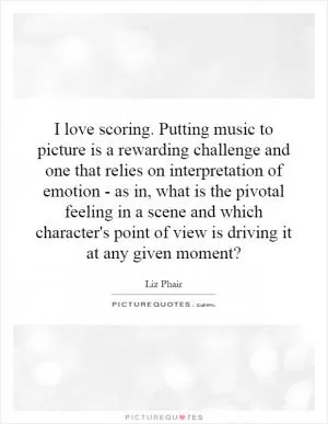 I love scoring. Putting music to picture is a rewarding challenge and one that relies on interpretation of emotion - as in, what is the pivotal feeling in a scene and which character's point of view is driving it at any given moment? Picture Quote #1