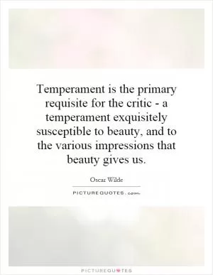Temperament is the primary requisite for the critic - a temperament exquisitely susceptible to beauty, and to the various impressions that beauty gives us Picture Quote #1