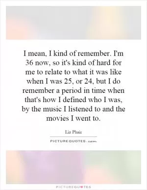 I mean, I kind of remember. I'm 36 now, so it's kind of hard for me to relate to what it was like when I was 25, or 24, but I do remember a period in time when that's how I defined who I was, by the music I listened to and the movies I went to Picture Quote #1