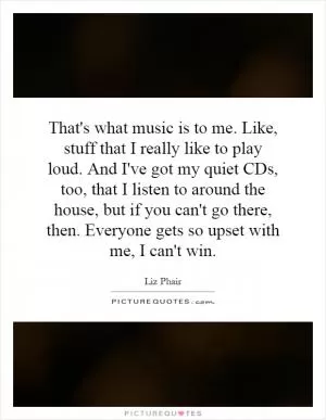 That's what music is to me. Like, stuff that I really like to play loud. And I've got my quiet CDs, too, that I listen to around the house, but if you can't go there, then. Everyone gets so upset with me, I can't win Picture Quote #1