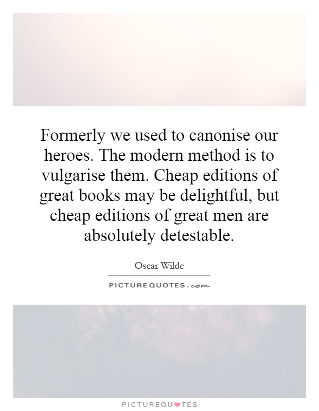 Formerly we used to canonise our heroes. The modern method is to vulgarise them. Cheap editions of great books may be delightful, but cheap editions of great men are absolutely detestable Picture Quote #1