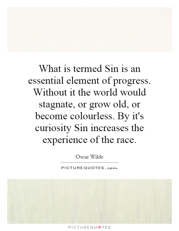 What is termed Sin is an essential element of progress. Without it the world would stagnate, or grow old, or become colourless. By it's curiosity Sin increases the experience of the race Picture Quote #1