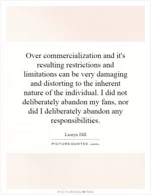 Over commercialization and it's resulting restrictions and limitations can be very damaging and distorting to the inherent nature of the individual. I did not deliberately abandon my fans, nor did I deliberately abandon any responsibilities Picture Quote #1