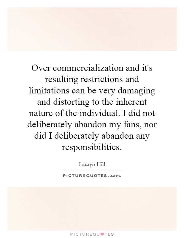 Over commercialization and it's resulting restrictions and limitations can be very damaging and distorting to the inherent nature of the individual. I did not deliberately abandon my fans, nor did I deliberately abandon any responsibilities Picture Quote #1
