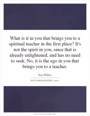 What is it in you that brings you to a spiritual teacher in the first place? It's not the spirit in you, since that is already enlightened, and has no need to seek. No, it is the ego in you that brings you to a teacher Picture Quote #1
