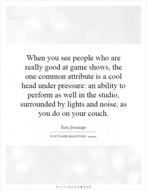 When you see people who are really good at game shows, the one common attribute is a cool head under pressure: an ability to perform as well in the studio, surrounded by lights and noise, as you do on your couch Picture Quote #1