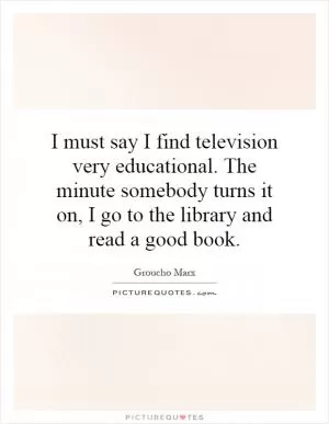 I must say I find television very educational. The minute somebody turns it on, I go to the library and read a good book Picture Quote #1