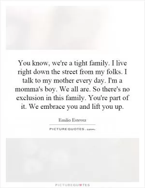You know, we're a tight family. I live right down the street from my folks. I talk to my mother every day. I'm a momma's boy. We all are. So there's no exclusion in this family. You're part of it. We embrace you and lift you up Picture Quote #1