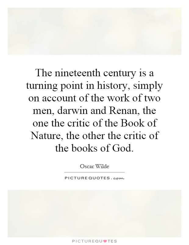 The nineteenth century is a turning point in history, simply on account of the work of two men, darwin and Renan, the one the critic of the Book of Nature, the other the critic of the books of God Picture Quote #1