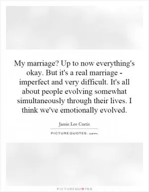 My marriage? Up to now everything's okay. But it's a real marriage - imperfect and very difficult. It's all about people evolving somewhat simultaneously through their lives. I think we've emotionally evolved Picture Quote #1