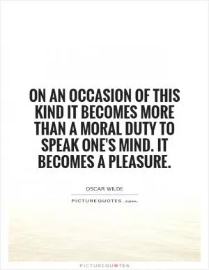 On an occasion of this kind it becomes more than a moral duty to speak one's mind. It becomes a pleasure Picture Quote #1