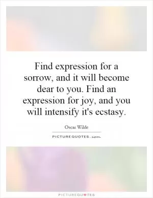 Find expression for a sorrow, and it will become dear to you. Find an expression for joy, and you will intensify it's ecstasy Picture Quote #1