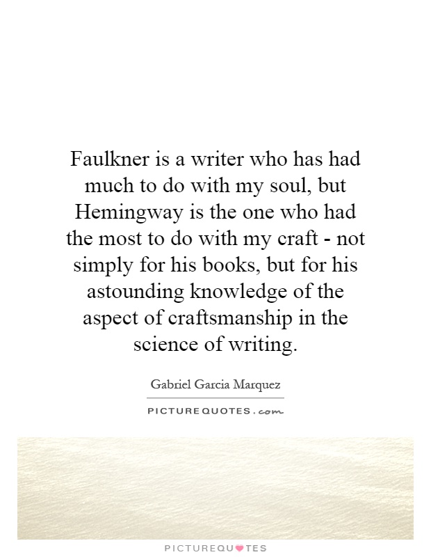 Faulkner is a writer who has had much to do with my soul, but Hemingway is the one who had the most to do with my craft - not simply for his books, but for his astounding knowledge of the aspect of craftsmanship in the science of writing Picture Quote #1