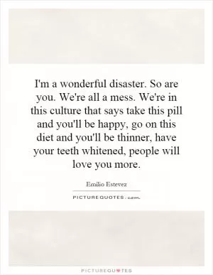 I'm a wonderful disaster. So are you. We're all a mess. We're in this culture that says take this pill and you'll be happy, go on this diet and you'll be thinner, have your teeth whitened, people will love you more Picture Quote #1