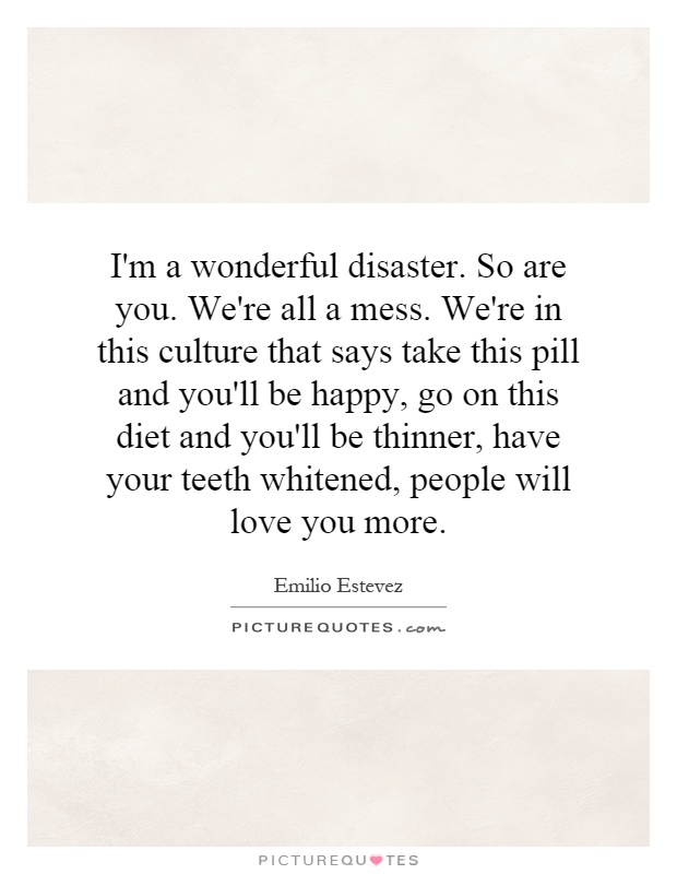 I'm a wonderful disaster. So are you. We're all a mess. We're in this culture that says take this pill and you'll be happy, go on this diet and you'll be thinner, have your teeth whitened, people will love you more Picture Quote #1