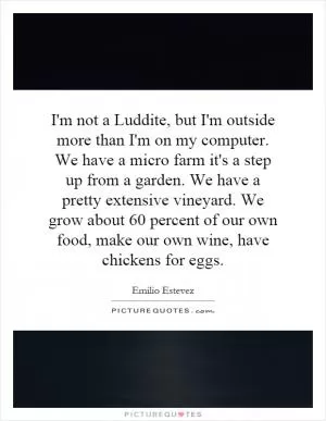 I'm not a Luddite, but I'm outside more than I'm on my computer. We have a micro farm it's a step up from a garden. We have a pretty extensive vineyard. We grow about 60 percent of our own food, make our own wine, have chickens for eggs Picture Quote #1