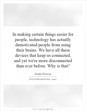 In making certain things easier for people, technology has actually demotivated people from using their brains. We have all these devices that keep us connected, and yet we're more disconnected than ever before. Why is that? Picture Quote #1