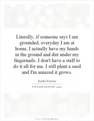Literally, if someone says I am grounded, everyday I am at home, I actually have my hands in the ground and dirt under my fingernails. I don't have a staff to do it all for me. I still plant a seed and I'm amazed it grows Picture Quote #1