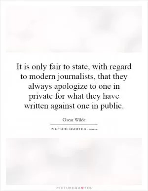 It is only fair to state, with regard to modern journalists, that they always apologize to one in private for what they have written against one in public Picture Quote #1