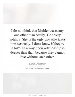 I do not think that Mulder trusts any one other than Scully. He s very solitary. She is the only one who takes him seriously. I don't know if they re in love. In a way, their relationship is deeper than that, because they cannot live without each other Picture Quote #1
