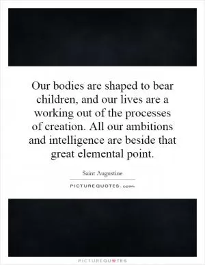 Our bodies are shaped to bear children, and our lives are a working out of the processes of creation. All our ambitions and intelligence are beside that great elemental point Picture Quote #1
