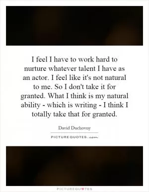 I feel I have to work hard to nurture whatever talent I have as an actor. I feel like it's not natural to me. So I don't take it for granted. What I think is my natural ability - which is writing - I think I totally take that for granted Picture Quote #1
