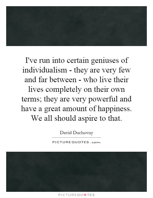 I've run into certain geniuses of individualism - they are very few and far between - who live their lives completely on their own terms; they are very powerful and have a great amount of happiness. We all should aspire to that Picture Quote #1