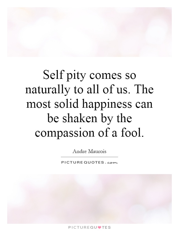 Self pity comes so naturally to all of us. The most solid happiness can be shaken by the compassion of a fool Picture Quote #1