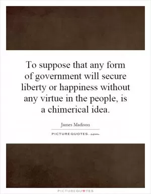 To suppose that any form of government will secure liberty or happiness without any virtue in the people, is a chimerical idea Picture Quote #1