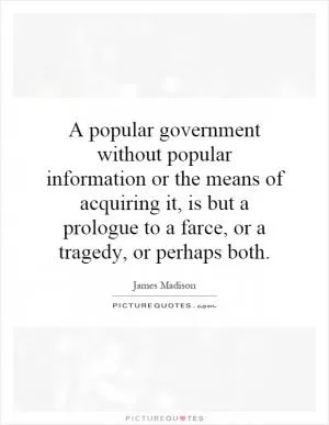A popular government without popular information or the means of acquiring it, is but a prologue to a farce, or a tragedy, or perhaps both Picture Quote #1