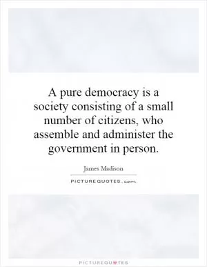 A pure democracy is a society consisting of a small number of citizens, who assemble and administer the government in person Picture Quote #1