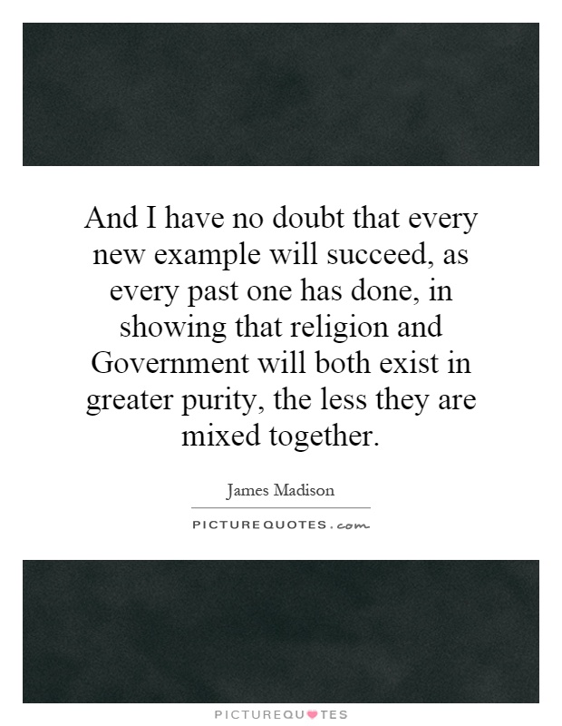 And I have no doubt that every new example will succeed, as every past one has done, in showing that religion and Government will both exist in greater purity, the less they are mixed together Picture Quote #1