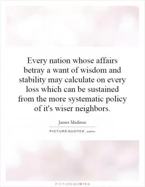 Every nation whose affairs betray a want of wisdom and stability may calculate on every loss which can be sustained from the more systematic policy of it's wiser neighbors Picture Quote #1
