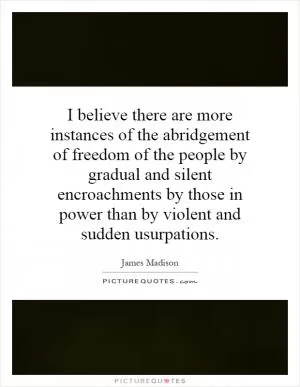 I believe there are more instances of the abridgement of freedom of the people by gradual and silent encroachments by those in power than by violent and sudden usurpations Picture Quote #1