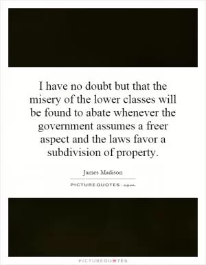 I have no doubt but that the misery of the lower classes will be found to abate whenever the government assumes a freer aspect and the laws favor a subdivision of property Picture Quote #1