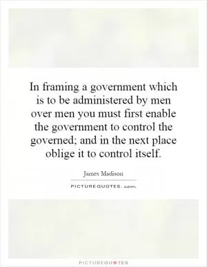 In framing a government which is to be administered by men over men you must first enable the government to control the governed; and in the next place oblige it to control itself Picture Quote #1