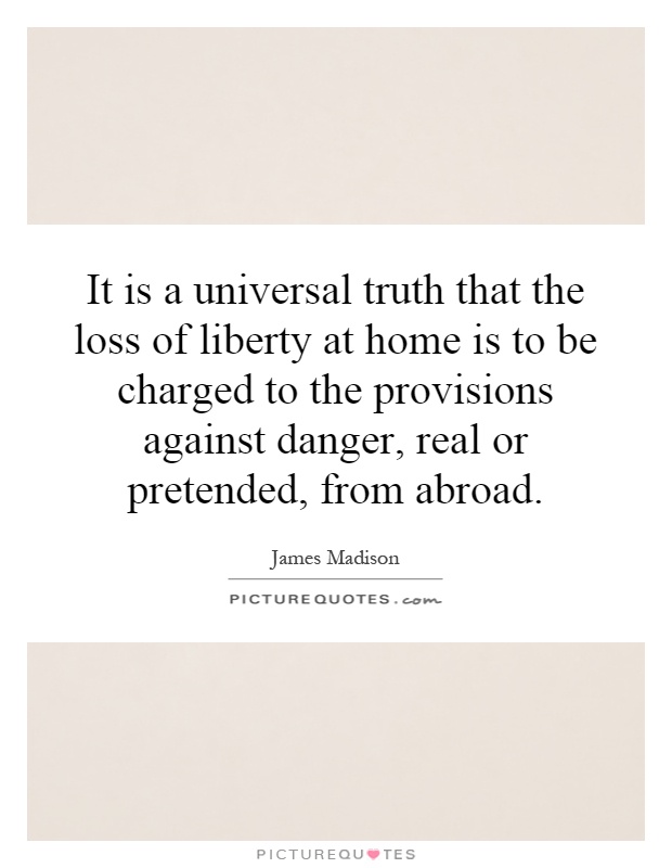 It is a universal truth that the loss of liberty at home is to be charged to the provisions against danger, real or pretended, from abroad Picture Quote #1
