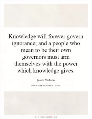 Knowledge will forever govern ignorance; and a people who mean to be their own governors must arm themselves with the power which knowledge gives Picture Quote #1