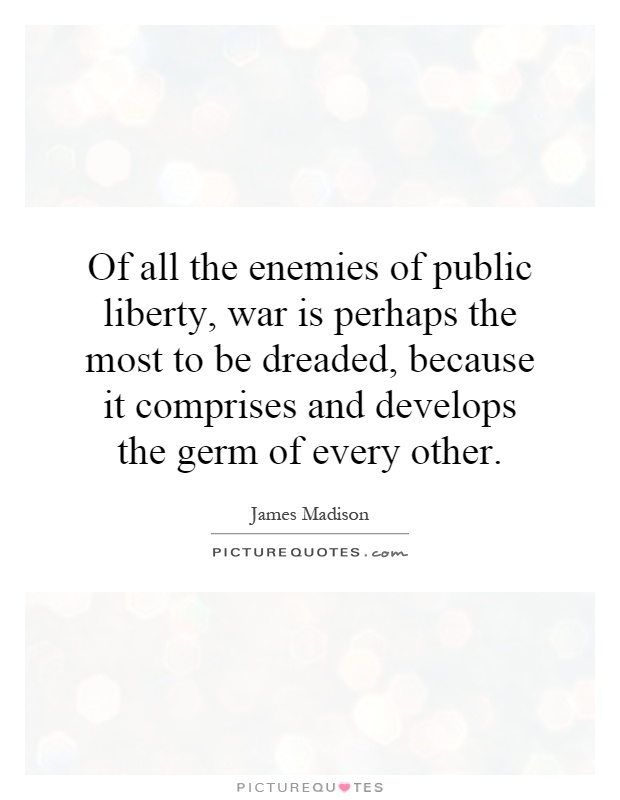 Of all the enemies of public liberty, war is perhaps the most to be dreaded, because it comprises and develops the germ of every other Picture Quote #1