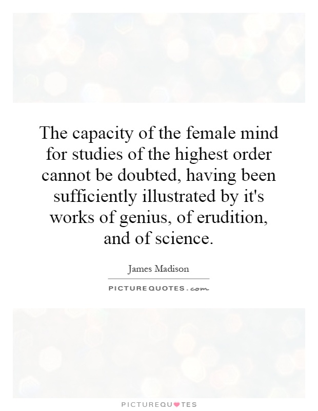 The capacity of the female mind for studies of the highest order cannot be doubted, having been sufficiently illustrated by it's works of genius, of erudition, and of science Picture Quote #1