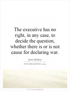 The executive has no right, in any case, to decide the question, whether there is or is not cause for declaring war Picture Quote #1