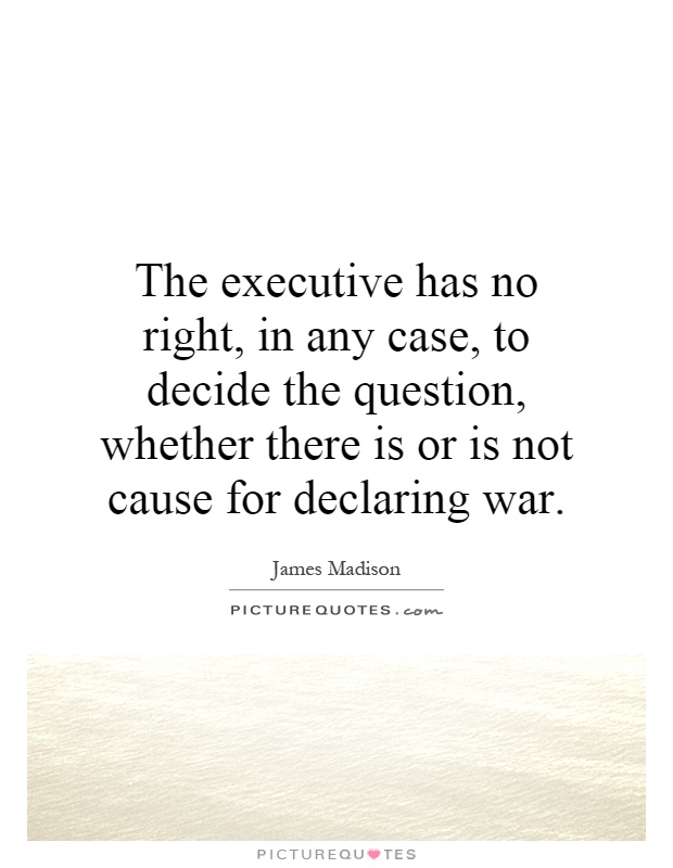 The executive has no right, in any case, to decide the question, whether there is or is not cause for declaring war Picture Quote #1