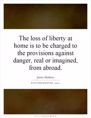 The loss of liberty at home is to be charged to the provisions against danger, real or imagined, from abroad Picture Quote #1