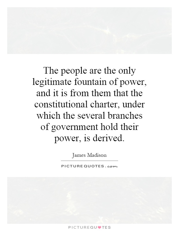 The people are the only legitimate fountain of power, and it is from them that the constitutional charter, under which the several branches of government hold their power, is derived Picture Quote #1
