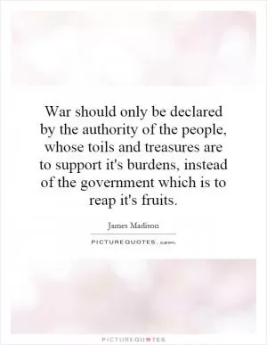 War should only be declared by the authority of the people, whose toils and treasures are to support it's burdens, instead of the government which is to reap it's fruits Picture Quote #1