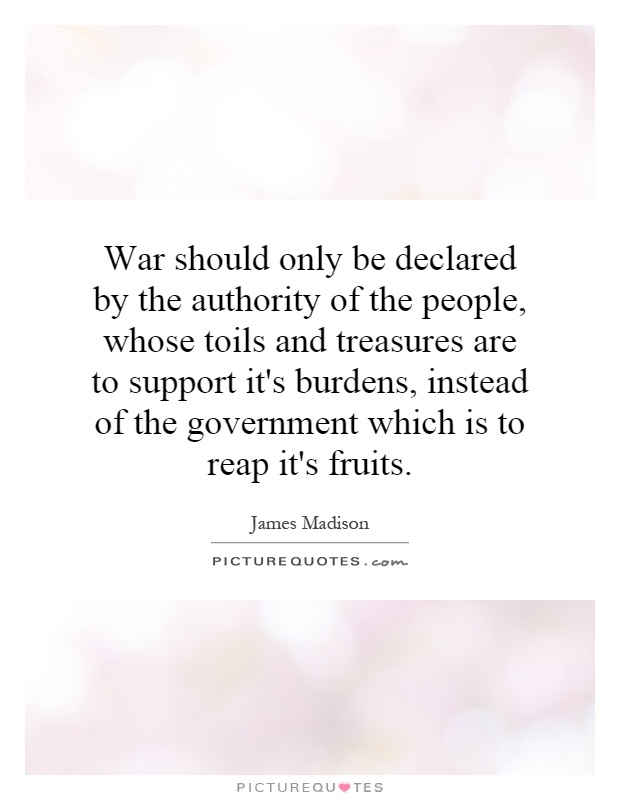 War should only be declared by the authority of the people, whose toils and treasures are to support it's burdens, instead of the government which is to reap it's fruits Picture Quote #1