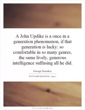 A John Updike is a once in a generation phenomenon, if that generation is lucky: so comfortable in so many genres, the same lively, generous intelligence suffusing all he did Picture Quote #1