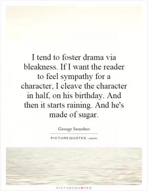 I tend to foster drama via bleakness. If I want the reader to feel sympathy for a character, I cleave the character in half, on his birthday. And then it starts raining. And he's made of sugar Picture Quote #1
