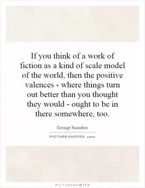 If you think of a work of fiction as a kind of scale model of the world, then the positive valences - where things turn out better than you thought they would - ought to be in there somewhere, too Picture Quote #1