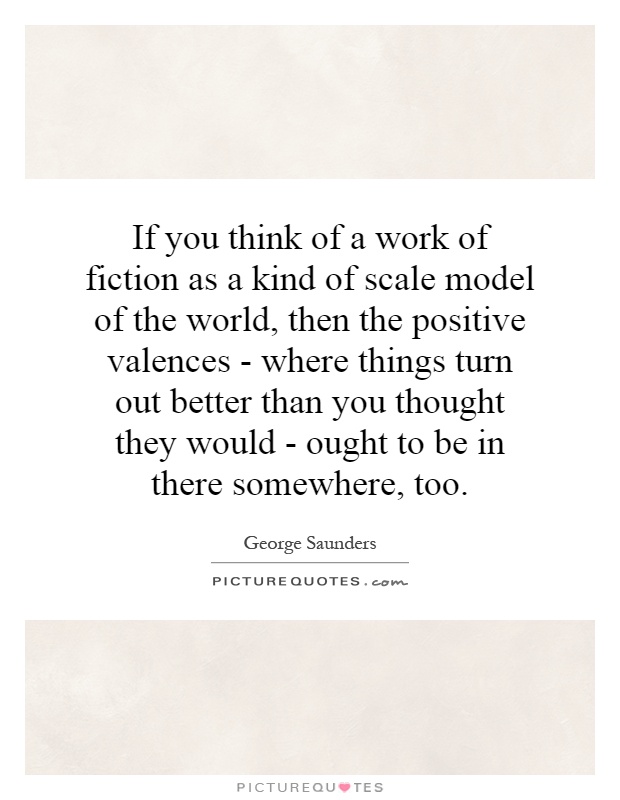 If you think of a work of fiction as a kind of scale model of the world, then the positive valences - where things turn out better than you thought they would - ought to be in there somewhere, too Picture Quote #1